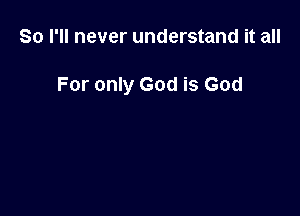 So I'll never understand it all

For only God is God