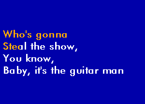 Who's gonna
Steal the show,

You know,
Ba by, ifs the guitar man