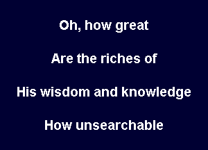 Oh, how great

Are the riches of

His wisdom and knowledge

How unsearchable
