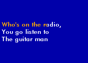 Who's on the radio,

You go listen to
The guitar man