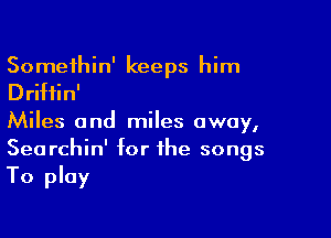 Somethin' keeps him
Driftin'

Miles and miles away,
Searchin' for the songs
To play