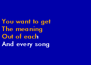 You wont to get
The meaning

Ouf of each
And every song