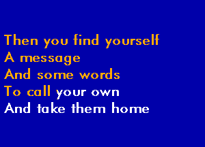 Then you find yourself
A message

And some words

To call your own
And take them home