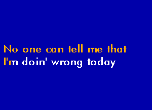 No one can tell me that

I'm doin' wrong today