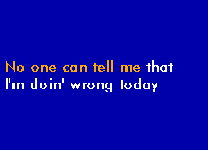 No one can tell me that

I'm doin' wrong today