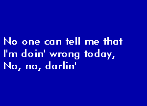 No one can tell me that

I'm doin' wrong today,
No, no, dorlin'