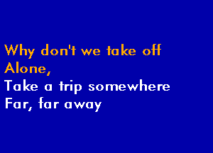 Why don't we take off
Alone,

Take a trip somewhere
Fa r, far away