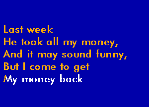 Last week
He took all my money,

And it may sound funny,
But I come to get
My money back