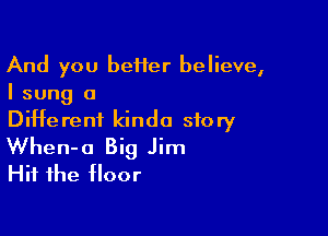 And you beHer believe,
I sung a

Different kinda story
When-o Big Jim
Hit the floor
