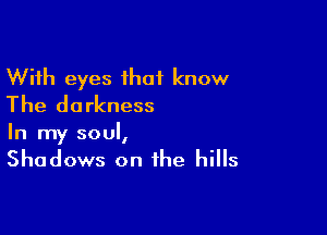 With eyes that know
The darkness

In my soul,

Shadows on the hills