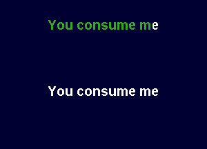 You consume me