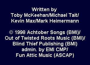 Written by
Toby McKeehanfMichael Tait!
Kevin MaxIMark Heimermann

(E) 1998 Achtober Songs (BMI)!
Out of Twisted Roots Music (BMI)!
Blind Thief Publishing (BMI)
admin. by EMI CMPI
Fun Attic Music (ASCAP)