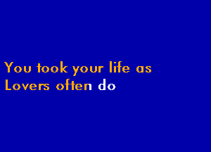 You took your life as

Lovers often do