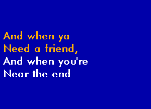 And when ya
Need a friend,

And when you're
Near the end