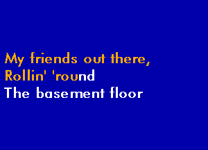 My friends out there,

Rollin' 'round
The basement floor