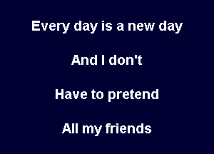 Every day is a new day

And I don't
Have to pretend

All my friends