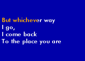 But whichever way
I go,

I come back
To the place you are
