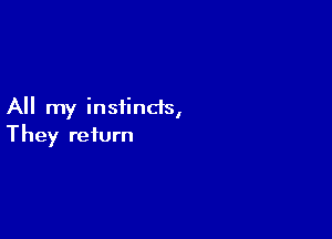 All my instincts,

They return
