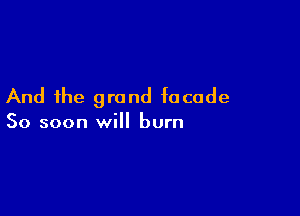 And the grand facade

So soon will burn