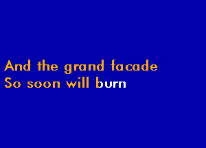 And the grand facade

So soon will burn