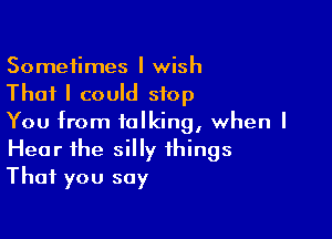 Sometimes I wish
That I could stop

You from talking, when I
Hear the silly things
That you say