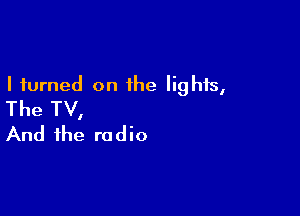 I turned on the lights,
The TV,

And the radio