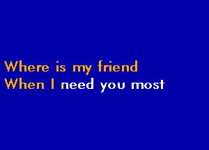 Where is my friend

When I need you most