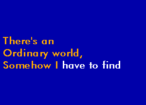 There's an

Ordinary world,
Somehow I have to find