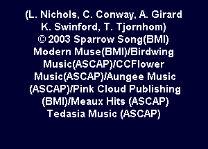 (L. Nichols, C. Conway, A. Girard
K. Swinford, T. Tjornhom)

(C) 2003 Sparrow Song(BMl)
Modern Muse(BMl)iBirdwing
Music(ASCAP)ICCFIower
Music(ASCAP)IAungee Music
(ASCAP)IPink Cloud Publishing
(BMI)!Meaux Hits (ASCAP)
Tedasia Music (ASCAP)

g