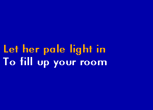 Let her pale light in

To fill up your room