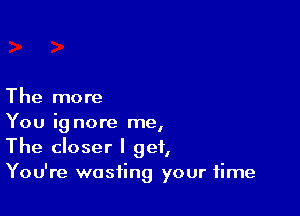 The more

You ig nore me,
The closer I get,
You're wasting your time