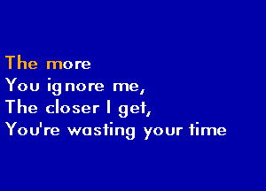 The more
You ig nore me,

The closer I get,
You're wasting your time