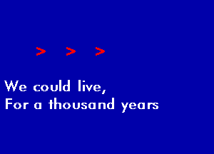 We could live,
For a thousand years
