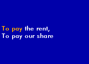 To pay the rent,

To pay our share