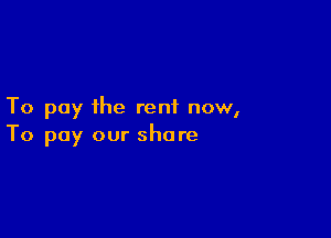 To pay the rent now,

To pay our share
