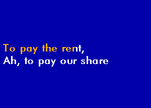 To pay the rent,

Ah, to pay our share