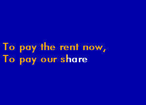 To pay the rent now,

To pay our share