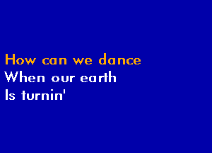 How can we dance

When our earth
Is iurnin'