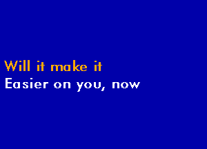 Will it make if

Easier on you, now