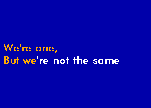 We're one
I

Buf we're not the same