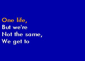 One life,

But we're

Not the same,
We get to