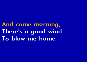 And come morning,

There's a good wind
To blow me home