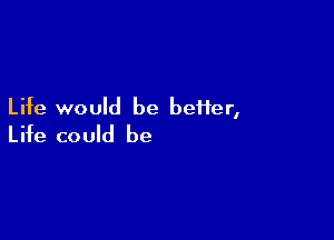 Life would be better,

Life could be