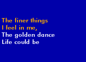 The finer things

Ifeel in me,

The golden dance
Life could be