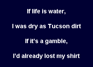 If life is water,
I was dry as Tucson dirt

If ifs a gamble,

Pd already lost my shirt