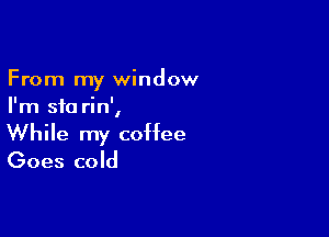 From my window
I'm sfo rin',

While my coffee
Goes cold