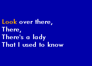 Look over 1here,

The re,

There's a lady
That I used to know