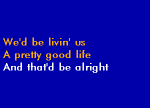 We'd be livin' us

A pretty good life
And fhofd be alright