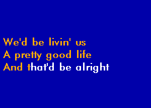 We'd be livin' us

A pretty good life
And fhofd be alright