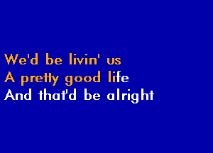 We'd be livin' us

A pretty good life
And fhofd be alright